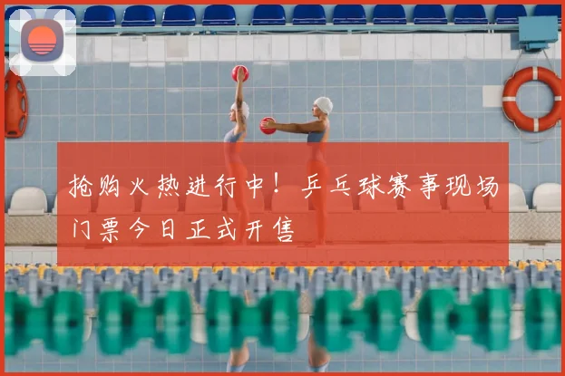 抢购火热进行中！乒乓球赛事现场门票今日正式开售