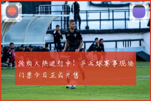 抢购火热进行中！乒乓球赛事现场门票今日正式开售